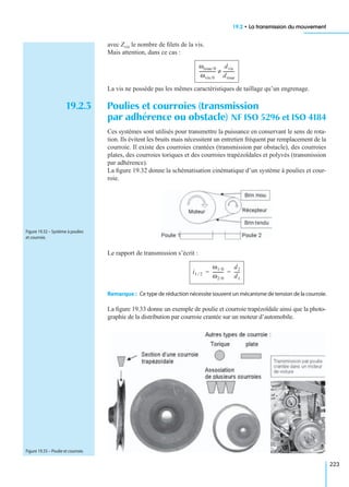 19.2 • La transmission du mouvement
223
avec Zvis le nombre de ﬁlets de la vis.
Mais attention, dans ce cas :
La vis ne possède pas les mêmes caractéristiques de taillage qu’un engrenage.
19.2.3 Poulies et courroies (transmission
par adhérence ou obstacle) NF ISO 5296 et ISO 4184
Ces systèmes sont utilisés pour transmettre la puissance en conservant le sens de rota-
tion. Ils évitent les bruits mais nécessitent un entretien fréquent par remplacement de la
courroie. Il existe des courroies crantées (transmission par obstacle), des courroies
plates, des courroies toriques et des courroies trapézoïdales et polyvés (transmission
par adhérence).
La ﬁgure 19.32 donne la schématisation cinématique d’un système à poulies et cour-
roie.
Le rapport de transmission s’écrit :
Remarque : Ce type de réduction nécessite souvent un mécanisme de tension de la courroie.
La ﬁgure 19.33 donne un exemple de poulie et courroie trapézoïdale ainsi que la photo-
graphie de la distribution par courroie crantée sur un moteur d’automobile.
ωroue/0
ωvis/0
---------------
dvis
droue
----------≠
Figure 19.32 – Système à poulies
et courroie.
i1 2⁄
ω1/0
ω2/0
----------
d2
d1
-----= =
Figure 19.33 – Poulie et courroie.
 