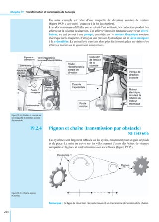 Chapitre 19 • Transformation et transmission de l’énergie
224
Un autre exemple est celui d’une maquette de direction assistée de voiture
(ﬁgure 19.34 ; voir aussi l’exercice à la ﬁn du chapitre).
Lors des manœuvres difﬁciles sur le volant d’un véhicule, le conducteur produit des
efforts sur la colonne de direction. Ces efforts vont avoir tendance à ouvrir un distri-
buteur, ce qui permet à une pompe, entraînée par le moteur thermique (moteur
électrique sur la maquette), d’envoyer une pression hydraulique sur le vérin incorporé
à la crémaillère. La crémaillère translate alors plus facilement grâce au vérin et les
efforts à fournir sur le volant sont ainsi réduits.
19.2.4 Pignon et chaîne (transmission par obstacle)
NF ISO 606
Ces systèmes sont largement diffusés sur les cycles, notamment pour un gain de poids
et de place. La mise en œuvre sur les vélos permet d’avoir des boîtes de vitesses
compactes et légères, et dont la transmission est efﬁcace (ﬁgure 19.35).
Remarque : Ce type de réduction nécessite souvent un mécanisme de tension de la chaîne.
Figure 19.34 – Poulies et courroie sur
une maquette de direction assistée
d’automobile.
Figure 19.35 – Chaîne,pignon
et plateau.
 