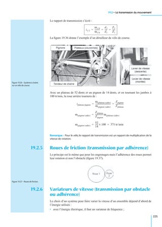 19.2 • La transmission du mouvement
225
Le rapport de transmission s’écrit :
La ﬁgure 19.36 donne l’exemple d’un dérailleur de vélo de course.
Avec un plateau de 52 dents et un pignon de 14 dents, et en tournant les jambes à
100 tr/min, la roue arrière tournera de :
Remarque : Pour le vélo, le rapport de transmission est un rapport de multiplication de la
vitesse de rotation.
19.2.5 Roues de friction (transmission par adhérence)
Le principe est le même que pour les engrenages mais l’adhérence des roues permet
leur rotation et non l’obstacle (ﬁgure 19.37).
19.2.6 Variateurs de vitesse (transmission par obstacle
ou adhérence)
Le choix d’un système pour faire varier la vitesse d’un ensemble dépend d’abord de
l’énergie utilisée :
• avec l’énergie électrique, il faut un variateur de fréquence ;
i1/2
ω1/0
ω2/0
----------
d2
d1
-----
Z2
Z1
------= = =
Figure 19.36 – Système à chaîne
sur un vélo de course.
iplateau/pignon
ω plateau/cadre( )
ω pignon/cadre( )
------------------------------
Zpignon
Zplateau
----------------= =
ω pignon/cadre( )
Zplateau
Zpignon
---------------- ω plateau/cadre( )=
ω pignon/cadre( )
52
14
------ 100× 371 tr/min= =
Figure 19.37 – Roues de friction.
 
