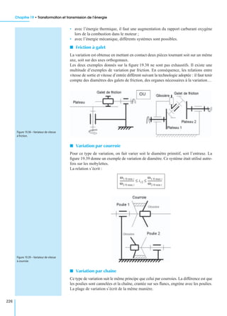 Chapitre 19 • Transformation et transmission de l’énergie
226
• avec l’énergie thermique, il faut une augmentation du rapport carburant oxygène
lors de la combustion dans le moteur ;
• avec l’énergie mécanique, différents systèmes sont possibles.
I Friction à galet
La variation est obtenue en mettant en contact deux pièces tournant soit sur un même
axe, soit sur des axes orthogonaux.
Les deux exemples donnés sur la ﬁgure 19.38 ne sont pas exhaustifs. Il existe une
multitude d’exemples de variation par friction. En conséquence, les relations entre
vitesse de sortie et vitesse d’entrée diffèrent suivant la technologie adoptée : il faut tenir
compte des diamètres des galets de friction, des organes nécessaires à la variation…
I Variation par courroie
Pour ce type de variation, on fait varier soit le diamètre primitif, soit l’entraxe. La
ﬁgure 19.39 donne un exemple de variation de diamètre. Ce système était utilisé autre-
fois sur les mobylettes.
La relation s’écrit :
I Variation par chaîne
Ce type de variation suit le même principe que celui par courroies. La différence est que
les poulies sont cannelées et la chaîne, crantée sur ses ﬂancs, engrène avec les poulies.
La plage de variation s’écrit de la même manière.
Figure 19.38 – Variateur de vitesse
à friction.
ω1/0 min i
ω2/0 max i
-------------------- i12
ω1/0 max i
ω2/0 min i
--------------------≤ ≤
Figure 19.39 – Variateur de vitesse
à courroie.
 