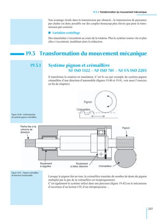 19.3 • Transformation du mouvement mécanique
227
Son avantage réside dans la transmission par obstacle ; la transmission de puissance
par chaîne est donc possible sur des couples beaucoup plus élevés que pour la trans-
mission par courroie.
I Variation centrifuge
Des masselottes s’excentrent au cours de la rotation. Plus le système tourne vite et plus
elles s’excentrent, modiﬁant alors la réduction.
19.3.1 Système pignon et crémaillère
NF ISO 1122 – NF ISO 701 – NF EN ISO 2203
Il transforme la rotation en translation. C’est le cas par exemple du système pignon
crémaillère d’une direction d’automobile (ﬁgures 19.40 et 19.41, voir aussi l’exercice
en ﬁn de chapitre).
Lorsque le pignon fait un tour, la crémaillère translate du nombre de dents du pignon
multiplié par le pas de la crémaillère (et réciproquement).
C’est également le système utilisé dans une perceuse (ﬁgure 19.42) ou le mécanisme
d’ouverture d’un lecteur CD, d’un rétroprojecteur…
19.3 Transformation du mouvement mécanique
Figure 19.40 – Schématisation
du système pignon-crémaillère.
Figure 19.41 – Pignon-crémaillère
de direction d’automobile.
 