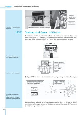 Chapitre 19 • Transformation et transmission de l’énergie
228
19.3.2 Système vis et écrou NF ISO 2901
Il transforme la rotation en translation. Lors de la rotation, la vis entraîne l’écrou en
translation (ﬁgures 19.43 et 19.44). Le ﬁlet trapézoïdal transmet généralement la puis-
sance. On utilise aussi souvent des vis à billes pour des transmissions précises.
La ﬁgure 19.45 en donne la schématisation cinématique et représentation des angles.
La relation entre la vitesse de l’écrou par rapport au bâti (Vécrou/bâti en m/s), la vitesse
de rotation de la vis par rapport au bâti ( en rad/s) et le pas de l’ensemble
{vis + écrou} (p en m) s’écrit :
Figure 19.42 – Pignon-crémaillère
de perceuse.
Figure 19.43 – Système vis-écrou
d’une plate-forme élévatrice.
Figure 19.44 – Vis et écrou à billes.
Figure 19.45 – Schématisation
du système vis-écrou.
α : angle d’hélice ; β : inclinaison
du ﬁlet ;Rm :rayon moyen du ﬁlet.
ωvis/bâti
 