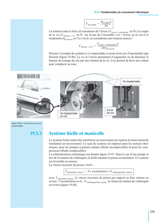 19.3 • Transformation du mouvement mécanique
229
La relation entre la force de translation de l’écrou ( en N), le couple
de la vis ( en N · m), le pas de l’ensemble {vis + écrou} (p en m) et le
rendement (ηvis-écrou en %) s’écrit, en considérant une rotation motrice :
Prenons l’exemple du système à vis trapézoïdale et écrou d’un cric d’automobile type
Renault (ﬁgure 19.46). La vis et l’écrou permettent d’augmenter ou de diminuer la
hauteur du losange du cric par une rotation de la vis. Ceci permet de lever une voiture
pour remplacer sa roue.
19.3.3 Système bielle et manivelle
Le système bielle-manivelle transforme un mouvement de rotation en mouvement de
translation (et inversement). Ce type de système est employé pour les moteurs ther-
miques, pour les pompes à pistons radiaux (ﬂuide incompressible) et pour les com-
presseurs (ﬂuide compressible).
La schématisation cinématique est donnée ﬁgure 19.47. Dans le cas d’une pompe et
lors de la rotation du vilebrequin, la bielle entraîne le piston en translation. Ce système
est réversible en moteur.
La vitesse moyenne du piston s’écrit :
avec la vitesse moyenne du piston par rapport au bloc moteur en
m/min ; l’excentration en m : la vitesse de rotation du vilebrequin
en tr/min (ﬁgure 19.48).
Vécrou/bâti
ωvis/bâti p
2π
---------------------=
Fécrou mécanisme→
Cmoteur vis→
Cmoteur vis→
Fécrou mécanisme→ p
2πηvis-écrou
-------------------------------------------=
Figure 19.46 – Vis et écrou sur un cric
d’automobile.
Vpiston/bloc moteur 4 excentration× Nvilebrequin/bloc moteur×=
Vpiston/bloc moteur
Nvilebrequin/bloc moteur
 
