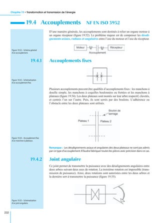 Chapitre 19 • Transformation et transmission de l’énergie
232
D’une manière générale, les accouplements sont destinés à relier un organe moteur à
un organe récepteur (ﬁgure 19.52). Le problème majeur est de compenser les désali-
gnements axiaux, radiaux et angulaires entre l’axe du moteur et l’axe du récepteur.
19.4.1 Accouplements ﬁxes
Plusieurs accouplements peuvent être qualiﬁés d’accouplements ﬁxes : les manchons à
douille simple, les manchons à coquilles boulonnées ou frettées et les manchons à
plateaux (ﬁgure 19.54). Les deux plateaux sont montés sur leur arbre respectif, clavetés,
et centrés l’un sur l’autre. Puis, ils sont serrés par des boulons. L’adhérence ou
l’obstacle entre les deux plateaux sont utilisés.
Remarque : Les désalignements axiaux et angulaires des deux plateaux ne sont pas admis
par ce type d’accouplement.Il faudra fabriquer toutes les pièces avec précision dans ce cas.
19.4.2 Joint angulaire
Ce joint permet de transmettre la puissance avec des désalignements angulaires entre
deux arbres suivant deux axes de rotation. La troisième rotation est impossible (trans-
mission de puissance). Ainsi, deux rotations sont autorisées entre les deux arbres et
la dernière sert à transmettre la puissance (ﬁgure 19.55).
19.4 Accouplements NF EN ISO 3952
Figure 19.52 – Schéma général
d’un accouplement.
Figure 19.53 – Schématisation
d’un accouplement ﬁxe.
Figure 19.54 – Accouplement ﬁxe
d’un manchon à plateaux.
Figure 19.55 – Schématisation
d’un joint angulaire.
 