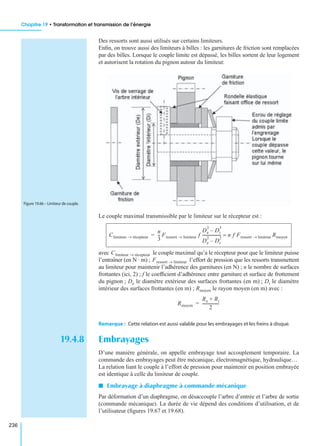 Chapitre 19 • Transformation et transmission de l’énergie
236
Des ressorts sont aussi utilisés sur certains limiteurs.
Enﬁn, on trouve aussi des limiteurs à billes : les garnitures de friction sont remplacées
par des billes. Lorsque le couple limite est dépassé, les billes sortent de leur logement
et autorisent la rotation du pignon autour du limiteur.
Le couple maximal transmissible par le limiteur sur le récepteur est :
avec le couple maximal qu’a le récepteur pour que le limiteur puisse
l’entraîner (en N · m) ; l’effort de pression que les ressorts transmettent
au limiteur pour maintenir l’adhérence des garnitures (en N) ; n le nombre de surfaces
frottantes (ici, 2) ; f le coefﬁcient d’adhérence entre garniture et surface de frottement
du pignon ; De le diamètre extérieur des surfaces frottantes (en m) ; Di le diamètre
intérieur des surfaces frottantes (en m) ; Rmoyen le rayon moyen (en m) avec :
Remarque : Cette relation est aussi valable pour les embrayages et les freins à disque.
19.4.8 Embrayages
D’une manière générale, on appelle embrayage tout accouplement temporaire. La
commande des embrayages peut être mécanique, électromagnétique, hydraulique…
La relation liant le couple à l’effort de pression pour maintenir en position embrayée
est identique à celle du limiteur de couple.
I Embrayage à diaphragme à commande mécanique
Par déformation d’un diaphragme, on désaccouple l’arbre d’entrée et l’arbre de sortie
(commande mécanique). La durée de vie dépend des conditions d’utilisation, et de
l’utilisateur (ﬁgures 19.67 et 19.68).
Figure 19.66 – Limiteur de couple.
Climiteur récepteur→
n
3
--- Fressort limiteur→ f
De
3
Di
3
–
De
2
Di
2
–
------------------- n f Fressort limiteur→ Rmoyen≈=
Climiteur récepteur→
Fressort limiteur→
Rmoyen
Re Ri+
2
-----------------=
 