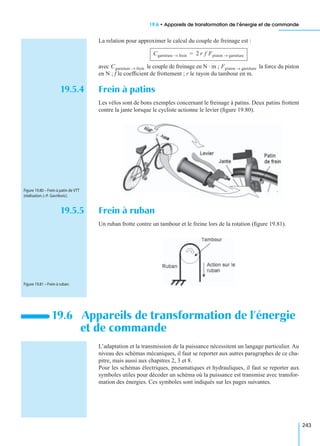 19.6 • Appareils de transformation de l’énergie et de commande
243
La relation pour approximer le calcul du couple de freinage est :
avec le couple de freinage en N · m ; la force du piston
en N ; f le coefﬁcient de frottement ; r le rayon du tambour en m.
19.5.4 Frein à patins
Les vélos sont de bons exemples concernant le freinage à patins. Deux patins frottent
contre la jante lorsque le cycliste actionne le levier (ﬁgure 19.80).
19.5.5 Frein à ruban
Un ruban frotte contre un tambour et le freine lors de la rotation (ﬁgure 19.81).
L’adaptation et la transmission de la puissance nécessitent un langage particulier. Au
niveau des schémas mécaniques, il faut se reporter aux autres paragraphes de ce cha-
pitre, mais aussi aux chapitres 2, 3 et 8.
Pour les schémas électriques, pneumatiques et hydrauliques, il faut se reporter aux
symboles utiles pour décoder un schéma où la puissance est transmise avec transfor-
mation des énergies. Ces symboles sont indiqués sur les pages suivantes.
19.6 Appareils de transformation de l’énergie
et de commande
Cgarniture frein→ 2 r f Fpiston garniture→=
Cgarniture frein→ Fpiston garniture→
Figure 19.80 – Frein à patin de VTT
(réalisation J.-P. Gavrilovic).
Figure 19.81 – Frein à ruban.
 