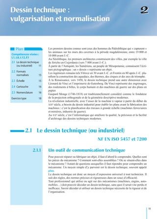 11
22Dessin technique :
vulgarisation et normalisation
Les premiers dessins connus sont ceux des hommes du Paléolithique qui « capturent »
les animaux sur les murs des cavernes à la période magdalénienne, entre 19 000 et
10 000 avant J.-C.
Au Néolithique, les premiers architectes construisent des villes, par exemple la ville
de Jéricho en Cisjordanie (vers 7 800 avant J.-C.).
À partir de l’Antiquité, les Sumériens, un peuple de Mésopotamie, connaissent l’écri-
ture pictographique : un « dessin » représente un objet.
Les ingénieurs romains tels Vitruve en 30 avant J.-C. et Frontin en 80 après J.-C. pla-
niﬁent la construction des aqueducs, des thermes, des cirques et des arcs de triomphe.
À la Renaissance, vers 1450, le dessin technique prend une autre dimension avec
Léonard de Vinci et l’imprimerie de Gutenberg. De Vinci représente des engrenages,
des roulements à billes, le corps humain et des machines de guerre sur des plans en
papier.
Gaspard Monge (1746-1818) est traditionnellement considéré comme le fondateur
de la projection orthogonale et de la géométrie descriptive modernes.
La révolution industrielle, avec l’essor de la machine à vapeur à partir du début du
XIXe siècle, a besoin du dessin industriel pour établir les plans avant la fabrication des
machines : c’est la planiﬁcation des travaux à grande échelle (machines ferroviaires
et minières, industrie de guerre).
Au XXe siècle, c’est l’informatique qui améliore la qualité, la précision et la facilité
d’archivage des dessins techniques modernes.
2.1.1 Un outil de communication technique
Pour pouvoir réparer ou fabriquer un objet, il faut d’abord le comprendre. Quelles sont
les pièces du mécanisme ? Comment sont-elles assemblées ? Où se situent-elles dans
le mécanisme ? Autant de questions auxquelles il faut répondre pour comprendre un
mécanisme. Un moyen simple d’y parvenir est le dessin technique, souvent appelé
plan.
Le dessin technique est donc un moyen d’expression universel à tout technicien. Il
suit des règles, des normes précises et rigoureuses dans un souci d’efﬁcacité.
Tout professionnel qui utilise ou agit sur des mécanismes (machines, engins, auto-
mobiles…) doit pouvoir décoder un dessin technique, sans quoi il serait vite perdu et
inefﬁcace. Savoir décoder et utiliser un dessin technique nécessite de la rigueur et de
l’organisation.
2.1 Le dessin technique (ou industriel)
NF EN ISO 5457 et 7200
Plan
Compétences visées :
L1,L8,L12,E1
2.1 Le dessin technique
(ou industriel) 11
2.2 Formats
normalisés 15
2.3 Échelle 15
2.4 Cartouche 16
2.5 Nomenclature 16
Exercice type 18
 
