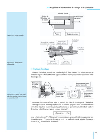 19.6 • Appareils de transformation de l’énergie et de commande
255
M Moteur électrique
Le moteur électrique produit une rotation à partir d’un courant électrique continu ou
alternatif (ﬁgure 19.95). Différents types de moteur électrique existent, que nous n’abor-
derons pas ici.
Le courant électrique crée un nord et un sud ﬁxe dans le bobinage de l’inducteur.
L’induit possède un bobinage en hélice et le courant qui passe dans les charbons et le
collecteur induit un champ magnétique tournant, ce qui fait tourner l’induit. Ce type
de moteur est utilisable avec un courant alternatif :
avec U la tension en V ; I l’intensité consommée en A ; cosϕ le déphasage entre ten-
sion et intensité ; C le couple du moteur en N · m ; ω la vitesse de rotation du moteur
en rad/s ; ηm le rendement du moteur.
Figure 19.93 – Pompe manuelle.
Figure 19.94 – Maître cylindre
d’automobile.
Figure 19.95 – Câblage d’un moteur
électrique universel (courant continu
et courant alternatif).
UI ϕ ηmcos C ω=
 