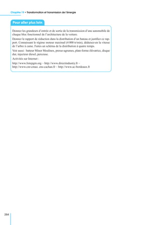 Chapitre 19 • Transformation et transmission de l’énergie
264
Donnez les grandeurs d’entrée et de sortie de la transmission d’une automobile de
chaque bloc fonctionnel de l’architecture de la voiture.
Donnez le rapport de réduction dans la distribution d’un bateau et justiﬁez ce rap-
port. Connaissant le régime moteur maximal (4 000 tr/min), déduisez-en la vitesse
de l’arbre à came. Faites un schéma de la distribution à quatre temps.
Voir aussi : batteur Minor Moulinex, presse-agrumes, plate-forme élévatrice, disque
dur, injecteur diesel, perceuse.
Activités sur Internet :
http://www.listepgm.org – http://www.directindustry.fr –
http://www.cnr-cmao. ens-cachan.fr – http://www.ac-bordeaux.fr
Pour aller plus loin
 