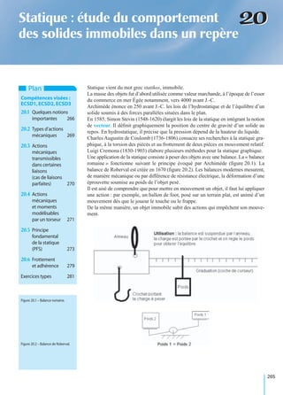 265
2020Statique : étude du comportement
des solides immobiles dans un repère
Statique vient du mot grec statikos, immobile.
La masse des objets fut d’abord utilisée comme valeur marchande, à l’époque de l’essor
du commerce en mer Égée notamment, vers 4000 avant J.-C.
Archimède énonce en 250 avant J.-C. les lois de l’hydrostatique et de l’équilibre d’un
solide soumis à des forces parallèles situées dans le plan.
En 1585, Simon Stevin (1548-1620) élargit les lois de la statique en intégrant la notion
de vecteur. Il déﬁnit graphiquement la position du centre de gravité d’un solide au
repos. En hydrostatique, il précise que la pression dépend de la hauteur du liquide.
Charles Augustin de Coulomb (1736-1806) consacre ses recherches à la statique gra-
phique, à la torsion des pièces et au frottement de deux pièces en mouvement relatif.
Luigi Cremona (1830-1903) élabore plusieurs méthodes pour la statique graphique.
Une application de la statique consiste à peser des objets avec une balance. La « balance
romaine » fonctionne suivant le principe évoqué par Archimède (ﬁgure 20.1). La
balance de Roberval est créée en 1670 (ﬁgure 20.2). Les balances modernes mesurent,
de manière mécanique ou par différence de résistance électrique, la déformation d’une
éprouvette soumise au poids de l’objet pesé.
Il est aisé de comprendre que pour mettre en mouvement un objet, il faut lui appliquer
une action : par exemple, un ballon de foot, posé sur un terrain plat, est animé d’un
mouvement dès que le joueur le touche ou le frappe.
De la même manière, un objet immobile subit des actions qui empêchent son mouve-
ment.
Plan
Compétences visées :
ECSD1,ECSD2,ECSD3
20.1 Quelques notions
importantes 266
20.2 Types d’actions
mécaniques 269
20.3 Actions
mécaniques
transmissibles
dans certaines
liaisons
(cas de liaisons
parfaites) 270
20.4 Actions
mécaniques
et moments
modélisables
par un torseur 271
20.5 Principe
fondamental
de la statique
(PFS) 273
20.6 Frottement
et adhérence 279
Exercices types 281
Figure 20.1 – Balance romaine.
Figure 20.2 – Balance de Roberval.
 