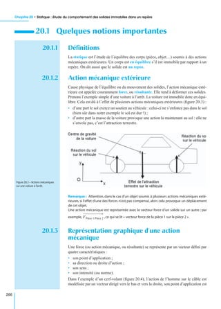 Chapitre 20 • Statique : étude du comportement des solides immobiles dans un repère
266
20.1.1 Déﬁnitions
La statique est l’étude de l’équilibre des corps (pièce, objet…) soumis à des actions
mécaniques extérieures. Un corps est en équilibre s’il est immobile par rapport à un
repère. On dit aussi que le solide est au repos.
20.1.2 Action mécanique extérieure
Cause physique de l’équilibre ou du mouvement des solides, l’action mécanique exté-
rieure est appelée couramment force, ou résultante. Elle tend à déformer ces solides.
Prenons l’exemple simple d’une voiture à l’arrêt. La voiture est immobile donc en équi-
libre. Cela est dû à l’effet de plusieurs actions mécaniques extérieures (ﬁgure 20.3) :
• d’une part le sol exerce un soutien au véhicule : celui-ci ne s’enfonce pas dans le sol
(bien sûr dans notre exemple le sol est dur !) ;
• d’autre part la masse de la voiture provoque une action la maintenant au sol : elle ne
s’envole pas, c’est l’attraction terrestre.
Remarque : Attention,dans le cas d’un objet soumis à plusieurs actions mécaniques exté-
rieures, si l’effet d’une des forces n’est pas compensé, alors cela provoque un déplacement
de cet objet.
Une action mécanique est représentée avec le vecteur force d’un solide sur un autre : par
exemple, ,ce qui se lit « vecteur force de la pièce 1 sur la pièce 2 ».
20.1.3 Représentation graphique d’une action
mécanique
Une force (ou action mécanique, ou résultante) se représente par un vecteur déﬁni par
quatre caractéristiques :
• son point d’application ;
• sa direction ou droite d’action ;
• son sens ;
• son intensité (ou norme).
Dans l’exemple d’un cerf-volant (ﬁgure 20.4), l’action de l’homme sur le câble est
modélisée par un vecteur dirigé vers le bas et vers la droite, son point d’application est
20.1 Quelques notions importantes
Figure 20.3 – Actions mécaniques
sur une voiture à l’arrêt.
FPièce 1/Pièce 2
 