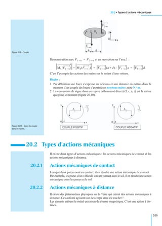 20.2 • Types d’actions mécaniques
269
Démonstration avec et en projection sur l’axe :
C’est l’exemple des actions des mains sur le volant d’une voiture.
Règles :
1. Par déﬁnition une force s’exprime en newtons et une distance en mètres donc le
moment d’un couple de forces s’exprime en newtons mètre, noté N · m.
2. La convention de signe dans un repère orthonormé direct (O, x, y, z) est la même
que pour le moment (ﬁgure 20.10).
Il existe deux types d’actions mécaniques : les actions mécaniques de contact et les
actions mécaniques à distance.
20.2.1 Actions mécaniques de contact
Lorsque deux pièces sont en contact, il en résulte une action mécanique de contact.
Par exemple, les pneus d’un véhicule sont en contact avec le sol, il en résulte une action
mécanique entre les pneus et le sol.
20.2.2 Actions mécaniques à distance
Il existe des phénomènes physiques sur la Terre qui créent des actions mécaniques à
distance. Ces actions agissent sur des corps sans les toucher !
Les aimants attirent le métal en raison du champ magnétique. C’est une action à dis-
tance.
20.2 Types d’actions mécaniques
Figure 20.9 – Couple.
F1 s→ F2 s→= z
MA F2 s→( ) MA F1 s→( )+ F2 s→ a d+( ) F1 s→ a– F1 s→ d= =
Figure 20.10 – Signe du couple
dans un repère.
 