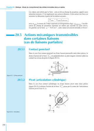 Chapitre 20 • Statique : étude du comportement des solides immobiles dans un repère
270
Les objets sont attirés par la Terre : cela est dû au champ de pesanteur, appelé aussi
attraction terrestre. C’est également une action à distance. Cette action (ou force en
newtons) se détermine à partir de la relation suivante :
avec msolide la masse de l’objet exprimée en kilogrammes (kg) ; l’accélé-
ration du champ de pesanteur exprimée en mètres par seconde au carré (m/s2).
En général, sur la Terre : ; cette valeur est souvent arrondie à 10 m/s2.
20.3.1 Contact ponctuel
Dans le cas d’un contact ponctuel ou d’une liaison ponctuelle entre deux pièces, la
droite d’action de la force est perpendiculaire au plan tangent commun (plan au
contact) au niveau du point A (ﬁgure 20.11).
20.3.2 Pivot (articulation cylindrique)
Dans le cas d’un contact cylindrique ou d’une liaison pivot entre deux pièces
(ﬁgure 20.12), la droite d’action de la force passe par le centre de l’articulation
(liaison pivot d’axe O, z).
20.3 Actions mécaniques transmissibles
dans certaines liaisons
(cas de liaisons parfaites)
Psolide msolide gsolide/terre=
gsolide/terre
g 9,81 m/s2=
A1/2
A1/2
Figure 20.11 – Contact ponctuel.
A1/2
A1/2
Figure 20.12 – Articulation.
 