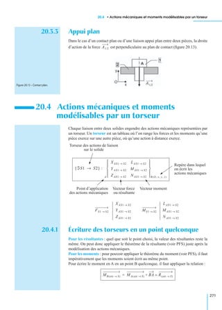 20.4 • Actions mécaniques et moments modélisables par un torseur
271
20.3.3 Appui plan
Dans le cas d’un contact plan ou d’une liaison appui plan entre deux pièces, la droite
d’action de la force est perpendiculaire au plan de contact (ﬁgure 20.13).
Chaque liaison entre deux solides engendre des actions mécaniques représentées par
un torseur. Un torseur est un tableau où l’on range les forces et les moments qu’une
pièce exerce sur une autre pièce, où qu’une action à distance exerce.
20.4.1 Écriture des torseurs en un point quelconque
Pour les résultantes : quel que soit le point choisi, la valeur des résultantes reste la
même. On peut donc appliquer le théorème de la résultante (voir PFS) juste après la
modélisation des actions mécaniques.
Pour les moments : pour pouvoir appliquer le théorème du moment (voir PFS), il faut
impérativement que les moments soient écrit au même point.
Pour écrire le moment en A en un point B quelconque, il faut appliquer la relation :
20.4 Actions mécaniques et moments
modélisables par un torseur
A1/2
A1/2Figure 20.13 – Contact plan.
XAS1 S2→ LAS1 S2→
Y AS1 S2→ MAS1 S2→
ZAS1 S2→ NAS1 S2→ 
 
 
 
 
ℑS1 S2→{ } :
R O, x, y, z( )A
Point d’application
des actions mécaniques
Vecteur force
ou résultante
Vecteur moment
Repère dans lequel
on écrit les
actions mécaniques
Torseur des actions de liaison
sur le solide
XAS1 S2→
Y AS1 S2→
ZAS1 S2→
FS1 S2→
LAS1 S2→
MAS1 S2→
NAS1 S2→
MS1 S2→
MB ext S→( ) MA ext S→( ) BA R ext S→( )∧+=
 