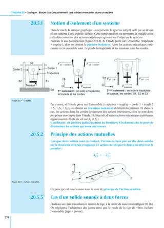 Chapitre 20 • Statique : étude du comportement des solides immobiles dans un repère
274
20.5.1 Notion d’isolement d’un système
Dans le cas de la statique graphique, on représente le système (objet) isolé par un dessin
ou un schéma à une échelle déﬁnie. Cette représentation va permettre la modélisation
et la détermination des actions extérieures agissant sur l’objet ou le système.
Prenons le cas du trapéziste (ﬁgure 20.14). Si l’étude porte sur l’ensemble {trapéziste
+ trapèze}, alors on obtient le premier isolement. Ainsi les actions mécaniques exté-
rieures à cet ensemble sont : le poids du trapéziste et les tensions dans les cordes.
Par contre, si l’étude porte sur l’ensemble {trapéziste + trapèze + corde 1 + corde 2
+ S3 + S1 + S2}, on obtient un deuxième isolement différent du premier. Et dans ce
cas, les actions dans les cordes deviennent des actions intérieures, elles ne sont donc
pas prises en compte dans l’étude. Et, bien sûr, d’autres actions mécaniques extérieures
apparaissent (efforts du sol sur S1 et S2).
Conclusion : on choisira judicieusement les frontières d’isolement aﬁn de pouvoir
déterminer les actions qui nous intéressent.
20.5.2 Principe des actions mutuelles
Lorsque deux solides sont en contact, l’action exercée par un des deux solides
sur le deuxième est égale et opposée à l’action exercée par le deuxième objet sur le
premier :
Ce principe est aussi connu sous le nom de principe de l’action-réaction.
20.5.3 Cas d’un solide soumis à deux forces
Étudions un vérin travaillant en rentrée de tige, à la limite du mouvement (ﬁgure 20.16).
On négligera l’adhérence des joints ainsi que le poids de la tige du vérin. Isolons
l’ensemble {tige + piston}.
F S3 corde2→ F S3 corde1→
Ptrapéziste Ptrapéziste
F sol S2→ F sol S1→
Figure 20.14 – Trapèze.
A1/2 A2/1–=
A1/2
A2/1–
Figure 20.15 – Actions mutuelles.
 