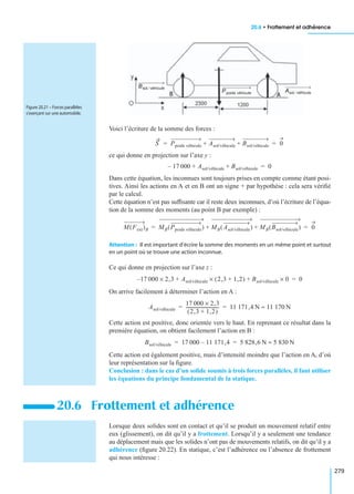 20.6 • Frottement et adhérence
279
Voici l’écriture de la somme des forces :
ce qui donne en projection sur l’axe y :
Dans cette équation, les inconnues sont toujours prises en compte comme étant posi-
tives. Ainsi les actions en A et en B ont un signe + par hypothèse : cela sera vériﬁé
par le calcul.
Cette équation n’est pas sufﬁsante car il reste deux inconnues, d’où l’écriture de l’équa-
tion de la somme des moments (au point B par exemple) :
Attention : Il est important d’écrire la somme des moments en un même point et surtout
en un point où se trouve une action inconnue.
Ce qui donne en projection sur l’axe z :
On arrive facilement à déterminer l’action en A :
Cette action est positive, donc orientée vers le haut. En reprenant ce résultat dans la
première équation, on obtient facilement l’action en B :
Cette action est également positive, mais d’intensité moindre que l’action en A, d’où
leur représentation sur la ﬁgure.
Conclusion : dans le cas d’un solide soumis à trois forces parallèles, il faut utiliser
les équations du principe fondamental de la statique.
Lorsque deux solides sont en contact et qu’il se produit un mouvement relatif entre
eux (glissement), on dit qu’il y a frottement. Lorsqu’il y a seulement une tendance
au déplacement mais que les solides n’ont pas de mouvements relatifs, on dit qu’il y a
adhérence (ﬁgure 20.22). En statique, c’est l’adhérence ou l’absence de frottement
qui nous intéresse :
20.6 Frottement et adhérence
Bsol véhicule⁄
Ppoids véhicule Asol véhicule⁄
Figure 20.21 – Forces parallèles
s’exerçant sur une automobile.
S Ppoids véhicule Asol/véhicule Bsol/véhicule+ + 0= =
17 000– Asol/véhicule Bsol/véhicule+ + 0=
M Fext( )B MB Ppoids véhicule( ) MB Asol/véhicule( ) MB Bsol/véhicule( )+ + 0= =
17 000– 2,3× Asol/véhicule 2,3 1,2+( )× Bsol/véhicule 0×+ + 0=
Asol/véhicule
17 000 2,3×
2,3 1,2+( )
------------------------------ 11 171,4 N 11 170 N≈= =
Bsol/véhicule 17 000 11 171,4– 5 828,6 N 5 830 N≈= =
 