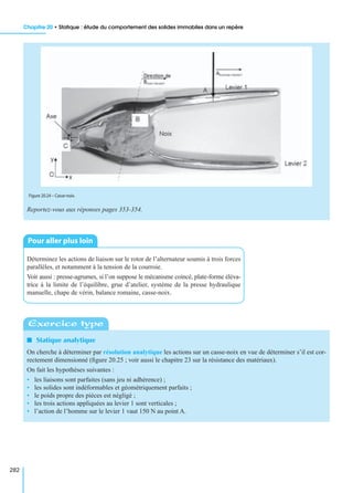 Chapitre 20 • Statique : étude du comportement des solides immobiles dans un repère
282
Reportez-vous aux réponses pages 353-354.
Déterminez les actions de liaison sur le rotor de l’alternateur soumis à trois forces
parallèles, et notamment à la tension de la courroie.
Voir aussi : presse-agrumes, si l’on suppose le mécanisme coincé, plate-forme éléva-
trice à la limite de l’équilibre, grue d’atelier, système de la presse hydraulique
manuelle, chape de vérin, balance romaine, casse-noix.
I Statique analytique
On cherche à déterminer par résolution analytique les actions sur un casse-noix en vue de déterminer s’il est cor-
rectement dimensionné (ﬁgure 20.25 ; voir aussi le chapitre 23 sur la résistance des matériaux).
On fait les hypothèses suivantes :
• les liaisons sont parfaites (sans jeu ni adhérence) ;
• les solides sont indéformables et géométriquement parfaits ;
• le poids propre des pièces est négligé ;
• les trois actions appliquées au levier 1 sont verticales ;
• l’action de l’homme sur le levier 1 vaut 150 N au point A.
Figure 20.24 – Casse-noix.
Pour aller plus loin
Exercice type
 
