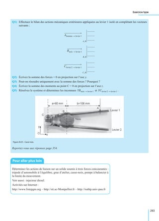 Exercice type
283
Q1) Effectuez le bilan des actions mécaniques extérieures appliquées au levier 1 isolé en complétant les vecteurs
suivants :
Q2) Écrivez la somme des forces = 0 en projection sur l’axe y.
Q3) Peut-on résoudre uniquement avec la somme des forces ? Pourquoi ?
Q4) Écrivez la somme des moments au point C = 0 en projection sur l’axe z.
Q5) Résolvez le système et déterminez les inconnues et .
Reportez-vous aux réponses page 354.
Déterminez les actions de liaison sur un solide soumis à trois forces concourantes :
tripode d’automobile à l’équilibre, grue d’atelier, casse-noix, pompe à balancier à
la limite du mouvement.
Voir aussi : injecteur diesel.
Activités sur Internet :
http://www.listepgm.org – http://sti.ac-Montpellier.fr – http://isabtp.univ-pau.fr
Ahomme levier 1→
A,R
..........
..........
..........
Bnoix levier 1→
B,R
..........
..........
..........
Clevier 2 levier 1→
C,R
..........
..........
..........
YBnoix levier 1→ YClevier 2 levier 1→
Figure 20.25 – Casse-noix.
Pour aller plus loin
 
