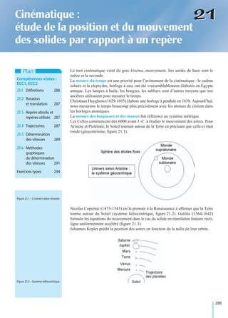 285
2121Cinématique :
étude de la position et du mouvement
des solides par rapport à un repère
Le mot cinématique vient du grec kinêma, mouvement. Ses unités de base sont le
mètre et la seconde.
La mesure du temps est une priorité pour l’avènement de la cinématique : le cadran
solaire et la clepsydre, horloge à eau, ont été vraisemblablement élaborés en Égypte
antique. Les lampes à huile, les bougies, les sabliers sont d’autres moyens que nos
ancêtres utilisaient pour mesurer le temps.
Christiaan Huyghens (1629-1695) élabore une horloge à pendule en 1658. Aujourd’hui,
nous mesurons le temps beaucoup plus précisément avec les atomes de césium dans
les horloges atomiques.
La mesure des longueurs et des masses fait référence au système métrique.
Les Celtes commencent dès 6000 avant J.-C. à étudier le mouvement des astres. Pour
Aristote et Ptolémée, le Soleil tournait autour de la Terre en précisant que celle-ci était
ronde (géocentrisme, ﬁgure 21.1).
Nicolas Copernic (1473-1543) est le premier à la Renaissance à afﬁrmer que la Terre
tourne autour du Soleil (système héliocentrique, ﬁgure 21.2). Galilée (1564-1642)
formule les équations du mouvement dans le cas du solide en translation linéaire recti-
ligne uniformément accéléré (ﬁgure 21.3).
Johannes Kepler prédit la position des astres en fonction de la taille de leur orbite.
Plan
Compétences visées :
ECC1,ECC2
21.1 Déﬁnitions 286
21.2 Rotation
et translation 287
21.3 Repère absolu et
repères utilisés 287
21.4 Trajectoires 287
21.5 Détermination
des vitesses 289
21.6 Méthodes
graphiques
de détermination
des vitesses 291
Exercices types 294
Figure 21.1 – L’Univers selon Aristote.
Figure 21.2 – Système héliocentrique.
 