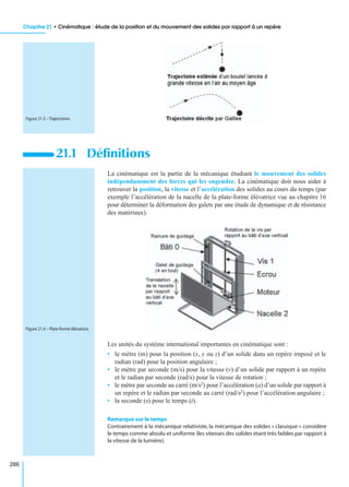 Chapitre 21 • Cinématique : étude de la position et du mouvement des solides par rapport à un repère
286
La cinématique est la partie de la mécanique étudiant le mouvement des solides
indépendamment des forces qui les engendre. La cinématique doit nous aider à
retrouver la position, la vitesse et l’accélération des solides au cours du temps (par
exemple l’accélération de la nacelle de la plate-forme élévatrice vue au chapitre 16
pour déterminer la déformation des galets par une étude de dynamique et de résistance
des matériaux).
Les unités du système international importantes en cinématique sont :
• le mètre (m) pour la position (x, y ou z) d’un solide dans un repère imposé et le
radian (rad) pour la position angulaire ;
• le mètre par seconde (m/s) pour la vitesse (v) d’un solide par rapport à un repère
et le radian par seconde (rad/s) pour la vitesse de rotation ;
• le mètre par seconde au carré (m/s2) pour l’accélération (a) d’un solide par rapport à
un repère et le radian par seconde au carré (rad/s2) pour l’accélération angulaire ;
• la seconde (s) pour le temps (t).
Remarque sur le temps
Contrairement à la mécanique relativiste, la mécanique des solides « classique » considère
le temps comme absolu et uniforme (les vitesses des solides étant très faibles par rapport à
la vitesse de la lumière).
21.1 Déﬁnitions
Figure 21.3 – Trajectoires.
Figure 21.4 – Plate-forme élévatrice.
 