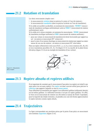 21.2 • Rotation et translation
287
Les deux mouvements simples sont :
• le mouvement de rotation (dont on précise le centre et l’axe de rotation) ;
• le mouvement de translation (dont on précise la droite ou l’axe de translation).
Si le solide est accéléré ou décéléré, on nommera les mouvements : MTRUV (mouve-
ment de translation rectiligne uniformément varié) et MRUV (mouvement de rotation
uniformément varié).
Si le solide est à vitesse constante, on nommera les mouvements : MTRU (mouvement
de translation rectiligne uniforme) et MRU (mouvement de rotation uniforme) :
• pour une voiture en mouvement de translation de droite horizontale par rapport au
sol : on notera ce mouvement Mvt voiture/sol ;
• pour le rotor d’un moteur électrique en mouvement de rotation par rapport au stator
autour de son axe de rotation : on notera ce mouvement Mvt rotor/stator.
Dans un repère orthonormé à trois axes R (O, x, y, z), il y a trois rotations (Rx, Ry, Rz)
et trois translations possibles (Tx, Ty, Tz) (ﬁgure 21.5). La nacelle de la plate-forme
élévatrice (ﬁgure 21.4) est un exemple de translation d’axe vertical.
Il est important de constater que le mouvement d’une pièce (ou repère) est relatif à une
autre pièce (ou un autre repère). Un repère est donc souvent utilisé pour préciser la
référence par rapport à laquelle se situe le mouvement.
Tout référentiel en translation par rapport à un référentiel galiléen (référentiel absolu)
est lui-même galiléen. Le référentiel terrestre n’est pas un repère galiléen. En effet,
la Terre est en mouvement de rotation sur elle-même et autour du Soleil. Cependant,
pour la majorité des études terrestres, on prendra avec une très bonne approximation
le repère terrestre comme repère absolu.
La ligne correspondant aux positions prises par le point d’une pièce en mouvement
sera nommée trajectoire (ﬁgure 21.6).
21.2 Rotation et translation
21.3 Repère absolu et repères utilisés
21.4 Trajectoires
Figure 21.5 – Mouvements
dans un repère.
 