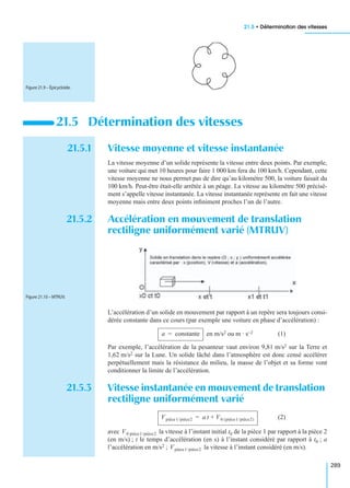 21.5 • Détermination des vitesses
289
21.5.1 Vitesse moyenne et vitesse instantanée
La vitesse moyenne d’un solide représente la vitesse entre deux points. Par exemple,
une voiture qui met 10 heures pour faire 1 000 km fera du 100 km/h. Cependant, cette
vitesse moyenne ne nous permet pas de dire qu’au kilomètre 500, la voiture faisait du
100 km/h. Peut-être était-elle arrêtée à un péage. La vitesse au kilomètre 500 précisé-
ment s’appelle vitesse instantanée. La vitesse instantanée représente en fait une vitesse
moyenne mais entre deux points inﬁniment proches l’un de l’autre.
21.5.2 Accélération en mouvement de translation
rectiligne uniformément varié (MTRUV)
L’accélération d’un solide en mouvement par rapport à un repère sera toujours consi-
dérée constante dans ce cours (par exemple une voiture en phase d’accélération) :
en m/s2 ou m · s−2 (1)
Par exemple, l’accélération de la pesanteur vaut environ 9,81 m/s2 sur la Terre et
1,62 m/s2 sur la Lune. Un solide lâché dans l’atmosphère est donc censé accélérer
perpétuellement mais la résistance du milieu, la masse de l’objet et sa forme vont
conditionner la limite de l’accélération.
21.5.3 Vitesse instantanée en mouvement de translation
rectiligne uniformément varié
(2)
avec la vitesse à l’instant initial t0 de la pièce 1 par rapport à la pièce 2
(en m/s) ; t le temps d’accélération (en s) à l’instant considéré par rapport à t0 ; a
l’accélération en m/s2 ; la vitesse à l’instant considéré (en m/s).
21.5 Détermination des vitesses
Figure 21.9 – Épicycloïde.
Figure 21.10 – MTRUV.
a constante=
Vpièce1/pièce2 a t V0 pièce1/pièce2( )+=
V0 pièce1/pièce2
Vpièce1/pièce2
 
