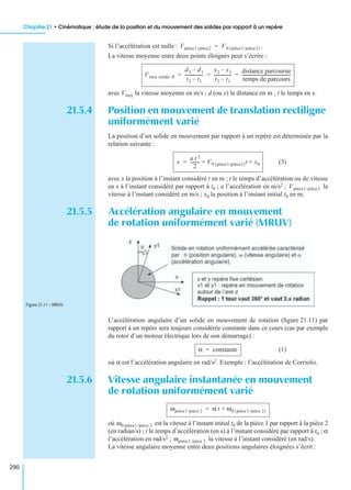 Chapitre 21 • Cinématique : étude de la position et du mouvement des solides par rapport à un repère
290
Si l’accélération est nulle : .
La vitesse moyenne entre deux points éloignés peut s’écrire :
avec Vmoy la vitesse moyenne en m/s ; d (ou x) la distance en m ; t le temps en s.
21.5.4 Position en mouvement de translation rectiligne
uniformément varié
La position d’un solide en mouvement par rapport à un repère est déterminée par la
relation suivante :
(3)
avec x la position à l’instant considéré t en m ; t le temps d’accélération ou de vitesse
en s à l’instant considéré par rapport à t0 ; a l’accélération en m/s2 ; la
vitesse à l’instant considéré en m/s ; x0 la position à l’instant initial t0 en m.
21.5.5 Accélération angulaire en mouvement
de rotation uniformément varié (MRUV)
L’accélération angulaire d’un solide en mouvement de rotation (ﬁgure 21.11) par
rapport à un repère sera toujours considérée constante dans ce cours (cas par exemple
du rotor d’un moteur électrique lors de son démarrage) :
(1)
où α est l’accélération angulaire en rad/s2. Exemple : l’accélération de Corriolis.
21.5.6 Vitesse angulaire instantanée en mouvement
de rotation uniformément varié
où est la vitesse à l’instant initial t0 de la pièce 1 par rapport à la pièce 2
(en radian/s) ; t le temps d’accélération (en s) à l’instant considéré par rapport à t0 ; α
l’accélération en rad/s2 ; la vitesse à l’instant considéré (en rad/s).
La vitesse angulaire moyenne entre deux positions angulaires éloignées s’écrit :
Vpièce1/pièce2 V0 pièce1/pièce2( )=
Vmoy solide/ R
d2 d1–
t2 t1–
-----------------
x2 x1–
t2 t1–
----------------
distance parcourue
temps de parcours
---------------------------------------------= = =
x
a t 2
2
--------- V0 pièce1/pièce2( )t x0+ +=
Vpièce1/pièce2
Figure 21.11 – MRUV.
α constante=
ωpièce1/pièce 2 α t ω0 pièce1/pièce 2( )+=
ω0 pièce1/pièce 2
ωpièce1/pièce 2
 