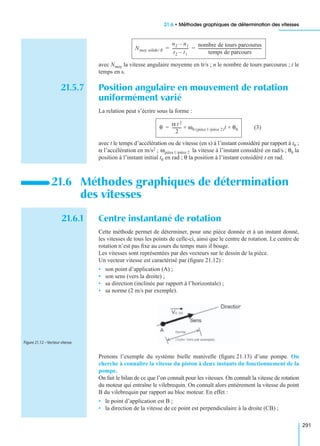 21.6 • Méthodes graphiques de détermination des vitesses
291
avec Nmoy la vitesse angulaire moyenne en tr/s ; n le nombre de tours parcourus ; t le
temps en s.
21.5.7 Position angulaire en mouvement de rotation
uniformément varié
La relation peut s’écrire sous la forme :
(3)
avec t le temps d’accélération ou de vitesse (en s) à l’instant considéré par rapport à t0 ;
α l’accélération en m/s2 ; la vitesse à l’instant considéré en rad/s ; θ0 la
position à l’instant initial t0 en rad ; θ la position à l’instant considéré t en rad.
21.6.1 Centre instantané de rotation
Cette méthode permet de déterminer, pour une pièce donnée et à un instant donné,
les vitesses de tous les points de celle-ci, ainsi que le centre de rotation. Le centre de
rotation n’est pas ﬁxe au cours du temps mais il bouge.
Les vitesses sont représentées par des vecteurs sur le dessin de la pièce.
Un vecteur vitesse est caractérisé par (ﬁgure 21.12) :
• son point d’application (A) ;
• son sens (vers la droite) ;
• sa direction (inclinée par rapport à l’horizontale) ;
• sa norme (2 m/s par exemple).
Prenons l’exemple du système bielle manivelle (ﬁgure 21.13) d’une pompe. On
cherche à connaître la vitesse du piston à deux instants du fonctionnement de la
pompe.
On fait le bilan de ce que l’on connaît pour les vitesses. On connaît la vitesse de rotation
du moteur qui entraîne le vilebrequin. On connaît alors entièrement la vitesse du point
B du vilebrequin par rapport au bloc moteur. En effet :
• le point d’application est B ;
• la direction de la vitesse de ce point est perpendiculaire à la droite (CB) ;
21.6 Méthodes graphiques de détermination
des vitesses
Nmoy solide/ R
n2 n1–
t2 t1–
----------------
nombre de tours parcourus
temps de parcours
----------------------------------------------------------------= =
θ
α t 2
2
--------- ω0 pièce 1/pièce 2( )t θ0+ +=
ωpièce1/pièce 2
Figure 21.12 – Vecteur vitesse.
 