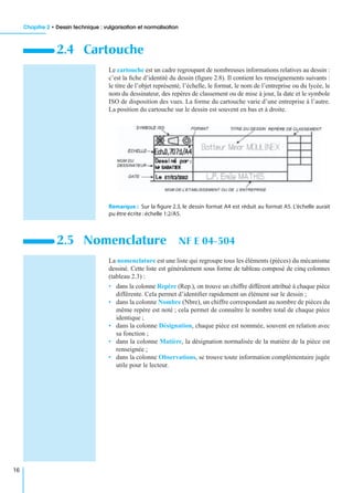 Chapitre 2 • Dessin technique : vulgarisation et normalisation
16
Le cartouche est un cadre regroupant de nombreuses informations relatives au dessin :
c’est la ﬁche d’identité du dessin (ﬁgure 2.8). Il contient les renseignements suivants :
le titre de l’objet représenté, l’échelle, le format, le nom de l’entreprise ou du lycée, le
nom du dessinateur, des repères de classement ou de mise à jour, la date et le symbole
ISO de disposition des vues. La forme du cartouche varie d’une entreprise à l’autre.
La position du cartouche sur le dessin est souvent en bas et à droite.
Remarque : Sur la ﬁgure 2.3, le dessin format A4 est réduit au format A5. L’échelle aurait
pu être écrite :échelle 1:2/A5.
La nomenclature est une liste qui regroupe tous les éléments (pièces) du mécanisme
dessiné. Cette liste est généralement sous forme de tableau composé de cinq colonnes
(tableau 2.3) :
• dans la colonne Repère (Rep.), on trouve un chiffre différent attribué à chaque pièce
différente. Cela permet d’identiﬁer rapidement un élément sur le dessin ;
• dans la colonne Nombre (Nbre), un chiffre correspondant au nombre de pièces du
même repère est noté ; cela permet de connaître le nombre total de chaque pièce
identique ;
• dans la colonne Désignation, chaque pièce est nommée, souvent en relation avec
sa fonction ;
• dans la colonne Matière, la désignation normalisée de la matière de la pièce est
renseignée ;
• dans la colonne Observations, se trouve toute information complémentaire jugée
utile pour le lecteur.
2.4 Cartouche
2.5 Nomenclature NF E 04-504
 