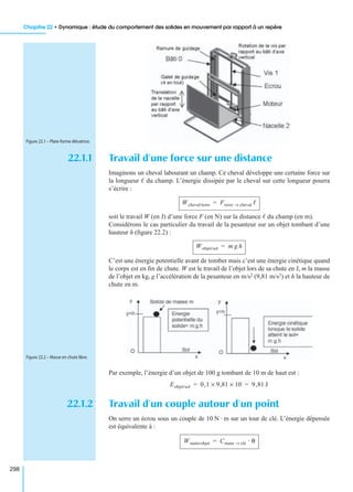 Chapitre 22 • Dynamique : étude du comportement des solides en mouvement par rapport à un repère
298
22.1.1 Travail d’une force sur une distance
Imaginons un cheval labourant un champ. Ce cheval développe une certaine force sur
la longueur ᐉ du champ. L’énergie dissipée par le cheval sur cette longueur pourra
s’écrire :
soit le travail W (en J) d’une force F (en N) sur la distance ᐉ du champ (en m).
Considérons le cas particulier du travail de la pesanteur sur un objet tombant d’une
hauteur h (ﬁgure 22.2) :
C’est une énergie potentielle avant de tomber mais c’est une énergie cinétique quand
le corps est en ﬁn de chute. W est le travail de l’objet lors de sa chute en J, m la masse
de l’objet en kg, g l’accélération de la pesanteur en m/s2 (9,81 m/s2) et h la hauteur de
chute en m.
Par exemple, l’énergie d’un objet de 100 g tombant de 10 m de haut est :
22.1.2 Travail d’un couple autour d’un point
On serre un écrou sous un couple de 10 N · m sur un tour de clé. L’énergie dépensée
est équivalente à :
Figure 22.1 – Plate-forme élévatrice.
Wcheval/terre Fterre cheval→ ᐉ=
Wobjet/sol m g h=
Figure 22.2 – Masse en chute libre.
Eobjet/sol 0,1 9,81× 10× 9,81 J= =
Wmain/objet Cmain clé→ · θ=
 