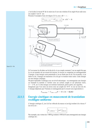 22.1 • Énergétique
299
c’est-à-dire le travail W de la main (en J) sur une rotation d’un angle θ (en rad) sous
un couple C (en N · m).
Prenons l’exemple d’une clé (ﬁgure 22.3), avec :
et
Si l’on tourne la clé plate sur la tête de la vis au couple constant C sur un angle θ et que
la vis est montée sur un ressort de torsion, le ressort se comprime en emmagasinant
l’énergie. Cette énergie reste potentielle si on ne lâche pas la clé. En revanche, si on
lâche la clé, l’énergie est transmise à la clé qui va tourner toute seule. Cette énergie
est une énergie cinétique.
On peut reprendre l’analogie avec un réveil mécanique : on emmagasine une énergie
en tournant la molette à l’arrière sous un certain couple et sur plusieurs tours,
, en J. Cette énergie est restituée lentement, petit à petit, aux aiguilles.
Imaginons que l’on serre un écrou sous un couple de 10 N · m sur un tour de clé.
L’énergie dépensée par l’homme et emmagasiné par le ressort sera équivalente à :
22.1.3 Énergie cinétique en mouvement de translation
rectiligne uniforme
L’énergie cinétique Ec (en J) d’un véhicule de masse m (en kg) roulant à la vitesse V
(en m/s) est :
Par exemple, une voiture de 1 000 kg roulant à 100 km/h aura emmagasiné une énergie
cinétique de :
AB r=
CB main clé→ r Fmain clé→= xOx′ θ=
Figure 22.3 – Clé.
E C θ=
Emain/objet Cmain clé→ θ 10 2π× 62,8 J= = =
Ec solide/sol
1
2
--- m Vsolide/sol
2
=
 