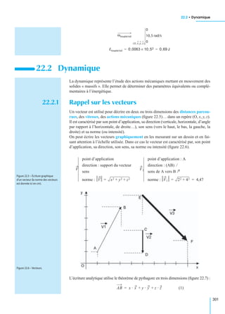 22.2 • Dynamique
301
La dynamique représente l’étude des actions mécaniques mettant en mouvement des
solides « massifs ». Elle permet de déterminer des paramètres équivalents ou complé-
mentaires à l’énergétique.
22.2.1 Rappel sur les vecteurs
Un vecteur est utilisé pour décrire en deux ou trois dimensions des distances parcou-
rues, des vitesses, des actions mécaniques (ﬁgure 22.5)… dans un repère (O, x, y, z).
Il est caractérisé par son point d’application, sa direction (verticale, horizontale, d’angle
par rapport à l’horizontale, de droite…), son sens (vers le haut, le bas, la gauche, la
droite) et sa norme (ou intensité).
On peut écrire les vecteurs graphiquement en les mesurant sur un dessin et en fai-
sant attention à l’échelle utilisée. Dans ce cas le vecteur est caractérisé par, son point
d’application, sa direction, son sens, sa norme ou intensité (ﬁgure 22.6).
L’écriture analytique utilise le théorème de pythagore en trois dimensions (ﬁgure 22.7) :
(1)
22.2 Dynamique
ωtoupie/sol
O, x, y , z( )
0
10,5 rad/s
0
Etoupie/sol 0,0063 10,52× 0,69 J= =
V
point d’application
direction : support du vecteur
sens
norme : V x2 y2 z2+ +=
V1
point d’application : A
direction : (AB) ⁄
sens de A vers B
norme : V1 22 42+= 4,47=
Figure 22.5 – Écriture graphique
d’un vecteur (la norme des vecteurs
est donnée ici en cm).
Figure 22.6 – Vecteurs.
AB x · x y · y z · z+ +=
 