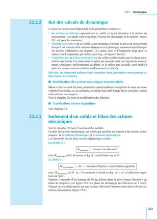 22.2 • Dynamique
303
22.2.2 But des calculs de dynamique
La mise en mouvement dépend de trois paramètres essentiels :
• les actions extérieures agissant sur ce solide et ayant tendance à le mettre en
mouvement. Les unités sont le newton (N) pour les résultantes et le newton · mètre
(N · m) pour les moments ;
• l’inertie et la masse de ce solide ayant tendance à freiner sa mise en mouvement
lorsqu’il est soumis à des actions extérieures ou à prolonger son mouvement lorsque
les actions extérieures ont disparu. Les unités sont le kilogramme (kg) pour la
masse et le kilogramme par mètre carré (kg · m2) pour l’inertie ;
• l’accélération, la vitesse et la position du solide conditionnées par les deux para-
mètres précédents. Les unités sont le mètre par seconde carré (m/s2) pour les mouve-
ments rectilignes uniformément accélérés et le radian par seconde carré (rad/s2)
pour les mouvements circulaires uniformément accélérés.
Dès lors, on comprend aisément que connaître deux paramètres nous permet de
déterminer le troisième.
I Modélisation des actions mécaniques transmissibles
Masse et inertie sont les deux paramètres ayant tendance à empêcher la mise en mou-
vement d’un solide, ou, au contraire, à retarder leur arrêt lorsqu’ils ne sont plus soumis
à des actions mécaniques.
Voir le chapitre 20 pour la modélisation des liaisons.
I Accélération, vitesse et position
Voir chapitre 21.
22.2.3 Isolement d’un solide et bilan des actions
mécaniques
Voir le chapitre 20 pour l’isolement des solides.
En plus des actions mécaniques, un solide qui accélère est soumis à des actions dyna-
miques : la résultante dynamique et le moment dynamique.
Les intensités de ces deux actions dynamiques valent :
En MTRUV :
avec Rdynamique en N, la masse en kg et l’accélération en m/s2.
En MRUV :
avec MGdynamique en N · m ; J le moment d’inertie en kg · m2 ; α l’accélération angu-
laire en rad/s2.
Prenons l’exemple d’un homme de 80 kg debout dans la plate-forme élévatrice du
début de chapitre (voir ﬁgure 22.1) en phase de démarrage (accélération de 3 m/s2).
Chacun de ses pieds repose sur une balance. On isole l’homme pour faire le bilan des
actions mécaniques (ﬁgure 22.8).
Rdynamique masse accélération×=
MG dynamique Jα moment d′inertie accélération angulaire×= =
 