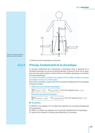 22.2 • Dynamique
305
Le bilan des actions mécaniques est terminé.
22.2.4 Principe fondamental de la dynamique
Le principe fondamental de la dynamique se décompose entre le théorème de la
résultante dynamique et celui du moment dynamique. Il permet d’écrire les six équa-
tions du mouvement mettant en relation forces et résultante dynamique ou moments
et moment dynamique :
La somme des actions extérieures en un point N d’un solide est égale aux actions
dynamiques écrites en ce même point.
Sous forme vectorielle, on peut aussi écrire le principe fondamental de la dynamique
la manière suivante :
• Théorème de la résultante dynamique :
, d’où trois équations (sur x, y, z) ;
• Théorème du moment dynamique :
, d’où trois équations (sur x, y, z).
I Résolution
En MTRUV (voir chapitre 21), on obtient une équation avec le principe fondamental
de la dynamique.
En MRUV, on obtient une équation avec le principe fondamental de la dynamique.
Il s’agit alors de résoudre le système pour déterminer les inconnues.
Figure 22.9 – Actions sur l’homme
dans une plate-forme élévatrice.
Fextérieures solide→∑ Rdynamique MTRU=
MN extérieures solide→( )∑ MN dynamique MRU( )=
 
