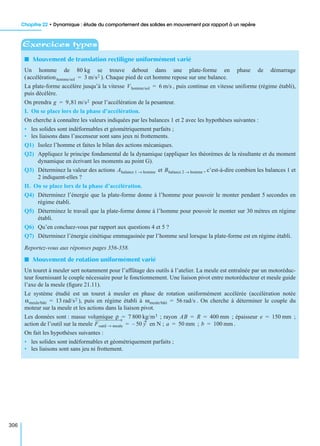 Chapitre 22 • Dynamique : étude du comportement des solides en mouvement par rapport à un repère
306
I Mouvement de translation rectiligne uniformément varié
Un homme de 80 kg se trouve debout dans une plate-forme en phase de démarrage
( ). Chaque pied de cet homme repose sur une balance.
La plate-forme accélère jusqu’à la vitesse , puis continue en vitesse uniforme (régime établi),
puis décélère.
On prendra pour l’accélération de la pesanteur.
I. On se place lors de la phase d’accélération.
On cherche à connaître les valeurs indiquées par les balances 1 et 2 avec les hypothèses suivantes :
• les solides sont indéformables et géométriquement parfaits ;
• les liaisons dans l’ascenseur sont sans jeux ni frottements.
Q1) Isolez l’homme et faites le bilan des actions mécaniques.
Q2) Appliquez le principe fondamental de la dynamique (appliquer les théorèmes de la résultante et du moment
dynamique en écrivant les moments au point G).
Q3) Déterminez la valeur des actions et , c’est-à-dire combien les balances 1 et
2 indiquent-elles ?
II. On se place lors de la phase d’accélération.
Q4) Déterminez l’énergie que la plate-forme donne à l’homme pour pouvoir le monter pendant 5 secondes en
régime établi.
Q5) Déterminez le travail que la plate-forme donne à l’homme pour pouvoir le monter sur 30 mètres en régime
établi.
Q6) Qu’en concluez-vous par rapport aux questions 4 et 5 ?
Q7) Déterminez l’énergie cinétique emmagasinée par l’homme seul lorsque la plate-forme est en régime établi.
Reportez-vous aux réponses pages 356-358.
I Mouvement de rotation uniformément varié
Un touret à meuler sert notamment pour l’affûtage des outils à l’atelier. La meule est entraînée par un motoréduc-
teur fournissant le couple nécessaire pour le fonctionnement. Une liaison pivot entre motoréducteur et meule guide
l’axe de la meule (ﬁgure 21.11).
Le système étudié est un touret à meuler en phase de rotation uniformément accélérée (accélération notée
), puis en régime établi à . On cherche à déterminer le couple du
moteur sur la meule et les actions dans la liaison pivot.
Les données sont : masse volumique ; rayon ; épaisseur ;
action de l’outil sur la meule en N ; ; .
On fait les hypothèses suivantes :
• les solides sont indéformables et géométriquement parfaits ;
• les liaisons sont sans jeu ni frottement.
Exercices types
accélérationhomme/sol 3 m/s2=
Vhomme/sol 6 m/s=
g 9,81 m/s2=
Abalance 1 homme→ Bbalance 2 homme→
αmeule/bâti 13 rad/s2= ωmeule/bâti 56 rad/s=
ρ 7 800 kg/m3= AB R 400 mm= = e 150 mm=
Foutil meule→ 50 y–= a 50 mm= b 100 mm=
 