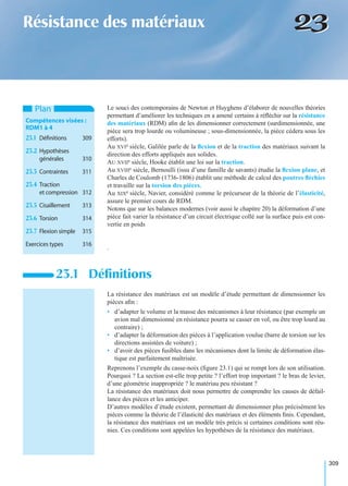 309
2323Résistance des matériaux
Le souci des contemporains de Newton et Huyghens d’élaborer de nouvelles théories
permettant d’améliorer les techniques en a amené certains à réﬂéchir sur la résistance
des matériaux (RDM) aﬁn de les dimensionner correctement (surdimensionnée, une
pièce sera trop lourde ou volumineuse ; sous-dimensionnée, la pièce cédera sous les
efforts).
Au XVIe siècle, Galilée parle de la ﬂexion et de la traction des matériaux suivant la
direction des efforts appliqués aux solides.
AU XVIIe siècle, Hooke établit une loi sur la traction.
Au XVIIIe siècle, Bernoulli (issu d’une famille de savants) étudie la ﬂexion plane, et
Charles de Coulomb (1736-1806) établit une méthode de calcul des poutres ﬂéchies
et travaille sur la torsion des pièces.
Au XIXe siècle, Navier, considéré comme le précurseur de la théorie de l’élasticité,
assure le premier cours de RDM.
Notons que sur les balances modernes (voir aussi le chapitre 20) la déformation d’une
pièce fait varier la résistance d’un circuit électrique collé sur la surface puis est con-
vertie en poids
.
La résistance des matériaux est un modèle d’étude permettant de dimensionner les
pièces aﬁn :
• d’adapter le volume et la masse des mécanismes à leur résistance (par exemple un
avion mal dimensionné en résistance pourra se casser en vol, ou être trop lourd au
contraire) ;
• d’adapter la déformation des pièces à l’application voulue (barre de torsion sur les
directions assistées de voiture) ;
• d’avoir des pièces fusibles dans les mécanismes dont la limite de déformation élas-
tique est parfaitement maîtrisée.
Reprenons l’exemple du casse-noix (ﬁgure 23.1) qui se rompt lors de son utilisation.
Pourquoi ? La section est-elle trop petite ? l’effort trop important ? le bras de levier,
d’une géométrie inappropriée ? le matériau peu résistant ?
La résistance des matériaux doit nous permettre de comprendre les causes de défail-
lance des pièces et les anticiper.
D’autres modèles d’étude existent, permettant de dimensionner plus précisément les
pièces comme la théorie de l’élasticité des matériaux et des éléments ﬁnis. Cependant,
la résistance des matériaux est un modèle très précis si certaines conditions sont réu-
nies. Ces conditions sont appelées les hypothèses de la résistance des matériaux.
23.1 Déﬁnitions
Plan
Compétences visées :
RDM1 à 4
23.1 Déﬁnitions 309
23.2 Hypothèses
générales 310
23.3 Contraintes 311
23.4 Traction
et compression 312
23.5 Cisaillement 313
23.6 Torsion 314
23.7 Flexion simple 315
Exercices types 316
 