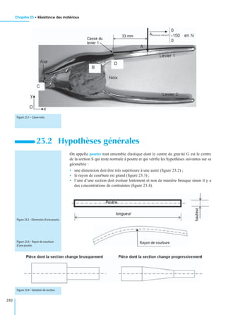Chapitre 23 • Résistance des matériaux
310
On appelle poutre tout ensemble élastique dont le centre de gravité G est le centre
de la section S qui reste normale à poutre et qui vériﬁe les hypothèses suivantes sur sa
géométrie :
• une dimension doit être très supérieure à une autre (ﬁgure 23.2) ;
• le rayon de courbure est grand (ﬁgure 23.3) ;
• l’aire d’une section doit évoluer lentement et non de manière brusque sinon il y a
des concentrations de contraintes (ﬁgure 23.4).
23.2 Hypothèses générales
Figure 23.1 – Casse-noix.
Figure 23.2 – Dimension d’une poutre.
Figure 23.3 – Rayon de courbure
d’une poutre.
Figure 23.4 – Variation de section.
 