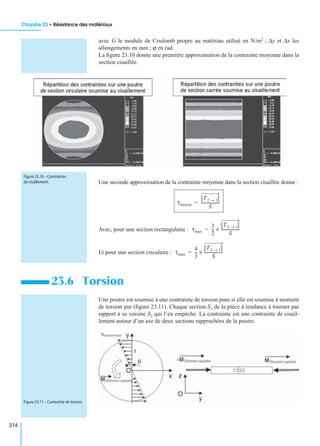 Chapitre 23 • Résistance des matériaux
314
avec G le module de Coulomb propre au matériau utilisé en N/m2 ; ∆y et ∆x les
allongements en mm ; ϕ en rad.
La ﬁgure 23.10 donne une première approximation de la contrainte moyenne dans la
section cisaillée.
Une seconde approximation de la contrainte moyenne dans la section cisaillée donne :
Avec, pour une section rectangulaire :
Et pour une section circulaire :
Une poutre est soumise à une contrainte de torsion pure si elle est soumise à moment
de torsion pur (ﬁgure 23.11). Chaque section S1 de la pièce à tendance à tourner par
rapport à sa voisine S2 qui l’en empêche. La contrainte est une contrainte de cisail-
lement autour d’un axe de deux sections rapprochées de la poutre.
23.6 Torsion
Figure 23.10 – Contraintes
de cisaillement.
τmoyen
T2 1→
S
-------------------=
τmax
3
2
---
T2 1→
S
-------------------×=
τmax
4
3
---
T2 1→
S
-------------------×=
Figure 23.11 – Contrainte de torsion.
 