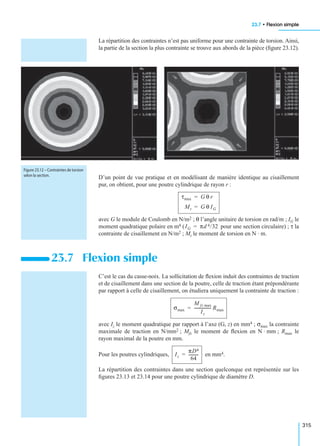 23.7 • Flexion simple
315
La répartition des contraintes n’est pas uniforme pour une contrainte de torsion. Ainsi,
la partie de la section la plus contrainte se trouve aux abords de la pièce (ﬁgure 23.12).
D’un point de vue pratique et en modélisant de manière identique au cisaillement
pur, on obtient, pour une poutre cylindrique de rayon r :
avec G le module de Coulomb en N/m2 ; θ l’angle unitaire de torsion en rad/m ; IG le
moment quadratique polaire en m4 ( pour une section circulaire) ; τ la
contrainte de cisaillement en N/m2 ; Mt le moment de torsion en N · m.
C’est le cas du casse-noix. La sollicitation de ﬂexion induit des contraintes de traction
et de cisaillement dans une section de la poutre, celle de traction étant prépondérante
par rapport à celle de cisaillement, on étudiera uniquement la contrainte de traction :
avec Iz le moment quadratique par rapport à l’axe (G, z) en mm4 ; σmax la contrainte
maximale de traction en N/mm2 ; Mfz le moment de ﬂexion en N · mm ; Rmax le
rayon maximal de la poutre en mm.
Pour les poutres cylindriques, en mm4.
La répartition des contraintes dans une section quelconque est représentée sur les
ﬁgures 23.13 et 23.14 pour une poutre cylindrique de diamètre D.
23.7 Flexion simple
Figure 23.12 – Contraintes de torsion
selon la section.
τmax G θ r=
Mt G θ IG=
IG πd 4/32=
σmax
M fz max
Iz
----------------- Rmax=
Iz
πD4
64
----------=
 