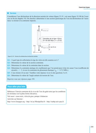 Exercices types
319
I Torsion
Considérons l’axe déclencheur de la direction assistée de voiture (ﬁgure 23.19 ; voir aussi ﬁgure 19.108 de l’exer-
cice en ﬁn du chapitre 19). On cherche à déterminer si une section quelconque de l’axe du déclencheur de l’assis-
tance va résister à la contrainte imposée.
Q1) À quel type de sollicitation la tige du vérin est-elle soumise en A ?
Q2) Déterminez la valeur de la section contrainte.
Q3) Déterminez la valeur de la contrainte dans la section.
Q4) Déterminez la contrainte pratique de cisaillement que l’on prend pour éviter de casser l’axe (coefﬁcient de
sécurité et avec la contrainte de glissement élastique ).
Q5) L’axe résiste-t-il ou non ? Justiﬁez votre réponse vis-à-vis des questions 3 et 4.
Q6) Déterminez la valeur de l’angle unitaire de torsion de l’axe.
Reportez-vous aux réponses page 358.
Déﬁnissez l’état de contrainte de la vis et de l’axe du galet ainsi que les conditions
de résistance sur la plate-forme élévatrice.
Voir aussi : casse-noix, vérin de grue, pompe à balancier.
Activités sur Internet :
http://www.listepgm.org – http://sti.ac-Montpellier.fr – http://isabtp.univ-pau.fr
Figure 23.19 – Torsion d’un déclencheur de direction assistée.
s 2= τge 117,5 MPa=
Pour aller plus loin
 