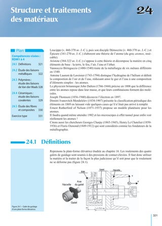 321
2424Structure et traitements
des matériaux
Leucippe (v. 460-370 av. J.-C.), puis son disciple Démocrite (v. 460-370 av. J.-C.) et
Épicure (341-270 av. J.-C.) élaborent une théorie de l’atome (du grec atomos, insé-
cable).
Aristote (384-322 av. J.-C.) s’oppose à cette théorie et décompose la matière en cinq
éléments de base : la terre, le feu, l’air, l’eau et l’éther.
Vannoccio Biringuccio (1480-1540) traite de la métallurgie de six métaux différents
en 1540.
Antoine Laurent de Lavoisier (1743-1794) distingue l’hydrogène de l’hélium et déﬁnit
la composition de l’air et de l’eau, réduisant ainsi le gaz et l’eau à une composition
d’éléments simples : les atomes.
Le physicien britannique John Dalton (1766-1844) précise en 1808 que la différence
entre les atomes repose dans leur masse, et que leurs combinaisons forment des molé-
cules.
Joseph Thomson (1856-1940) découvre l’électron en 1897.
Dimitri Ivanovitch Mendeleïev (1834-1907) présente la classiﬁcation périodique des
éléments en 1869 en laissant vide quelques cases qu’il n’était pas arrivé à remplir.
Ernest Rutherford of Nelson (1871-1937) propose un modèle planétaire pour les
atomes.
Il faudra quand même attendre 1982 et les microscopes à effet tunnel pour enﬁn voir
réellement les atomes !
Citons aussi les chercheurs Georges Charpy (1865-1945), Henry Le Chatelier (1850-
1936) et Floris Osmond (1849-1912) qui sont considérés comme les fondateurs de la
métallographie.
Reprenons la plate-forme élévatrice étudiée au chapitre 16. Les roulements des quatre
galets de guidage sont soumis à des pressions de contact élevées. Il faut donc utiliser
la matière et la traiter de la façon la plus judicieuse qu’il soit pour que le roulement
ne se déforme pas (ﬁgure 24.1).
24.1 Déﬁnitions
Plan
Compétences visées :
RDM1 à 4
24.1 Déﬁnitions 321
24.2 Étude des liaisons
métalliques 322
24.3 Polymères :
étude des liaisons
deVan derWaals 328
24.4 Céramiques :
étude des liaisons
covalentes 329
24.5 Étude des ﬁbres
et composites 330
Exercice type 331
Figure 24.1 – Galet de guidage
d’une plate-forme élévatrice.
 