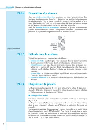 Chapitre 24 • Structure et traitements des matériaux
324
24.2.4 Disposition des atomes
Dans une solution solide d’insertion, des atomes très petits viennent s’insérer dans
le réseau cristallin du solvant (ﬁgure 24.8). Il faut donc que la taille relative des atomes
du soluté soit petite. C’est le cas par exemple des atomes de carbone, de bore, d’oxy-
gène, d’hydrogène ou d’azote qui se mettent en insertion dans le réseau des atomes
de fer (pour un acier ou une fonte) car ils sont beaucoup plus petits.
Dans une solution solide de substitution, les atomes se placent en substitutions
d’autres atomes s’ils ont des afﬁnités chimiques avec les atomes « solvants » et s’ils
possèdent un rayon atomique proche de celui des atomes « solvants ».
24.2.5 Défauts dans la matière
Un matériau peut présenter plusieurs types de défauts :
• défauts ponctuels : un atome peut venir à manquer dans la structure cristalline
(lacune), un atome peut s’insérer dans la structure (atome auto-intersticiel) ;
• défauts linéaires : une ligne d’atome peut venir à manquer dans la structure cris-
talline. Elle va jouer un rôle important dans la plasticité du métal : plus il y a de dis-
locations, plus le métal est ductile, c’est-à-dire que le domaine plastique est plus
important ;
• défauts plans : le joint de grain présente un défaut, par exemple joint de macle,
c’est-à-dire symétrie des deux grains ;
• défauts de dimension 3 : le matériau contient des impuretés (inclusions) ou des
précipités.
24.2.6 Diagramme de phases
Le diagramme de phases permet de voir, selon la teneur d’un alliage de deux maté-
riaux, les différentes structures et phases d’un alliage à des températures allant de
0 °C à la température de liquéfaction de l’alliage.
I Alliage cuivre-nickel
Cet alliage est souvent utilisé pour ses bonnes propriétés électriques et mécaniques
(ﬁgure 24.9).
Le diagramme permet de déterminer les pourcentages liquide et solide et deux métaux
dans la zone « liquidus + solidus » aﬁn d’effectuer un traitement thermique par
exemple.
La partie grise des pièces de monnaies de 1 euro est composée sur la partie visible
d’un alliage cuivre et nickel (25 % de nickel). Pour trouver la température de fusion
de cet alliage, on trace sur le diagramme de phases une verticale croisant la courbe
du liquidus. En reportant à l’horizontale, on en déduit la température de fusion. Ici, il
faut au moins 1 150 °C pour fondre le métal.
Figure 24.8 – Solution solide
de substitution.
 