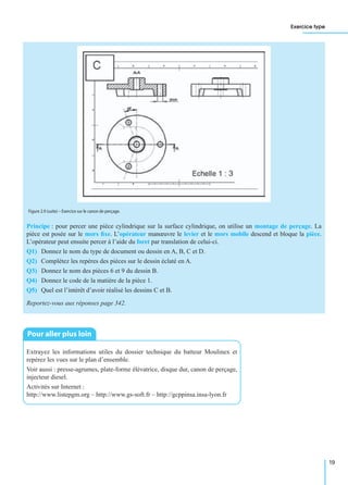 Exercice type
19
Principe : pour percer une pièce cylindrique sur la surface cylindrique, on utilise un montage de perçage. La
pièce est posée sur le mors ﬁxe. L’opérateur manœuvre le levier et le mors mobile descend et bloque la pièce.
L’opérateur peut ensuite percer à l’aide du foret par translation de celui-ci.
Q1) Donnez le nom du type de document ou dessin en A, B, C et D.
Q2) Complétez les repères des pièces sur le dessin éclaté en A.
Q3) Donnez le nom des pièces 6 et 9 du dessin B.
Q4) Donnez le code de la matière de la pièce 1.
Q5) Quel est l’intérêt d’avoir réalisé les dessins C et B.
Reportez-vous aux réponses page 342.
Extrayez les informations utiles du dossier technique du batteur Moulinex et
repérez les vues sur le plan d’ensemble.
Voir aussi : presse-agrumes, plate-forme élévatrice, disque dur, canon de perçage,
injecteur diesel.
Activités sur Internet :
http://www.listepgm.org – http://www.gs-soft.fr – http://gcppinsa.insa-lyon.fr
Figure 2.9 (suite) – Exercice sur le canon de perçage.
Pour aller plus loin
 