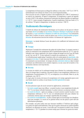 Chapitre 24 • Structure et traitements des matériaux
326
La température de fusion pour un alliage fer carbone se situe entre 1 145 °C et 1 539 °C.
Généralement sont utilisés les fontes et les aciers hypoeutectoïdes.
Pour recycler un acier, il faudra le porter à une température de 1 500 °C minimum et
en enlever les impuretés. D’après le diagramme, la température à partir de laquelle
un acier à 0,85 % de carbone commencera à présenter des phases liquides est supérieure
à 1 145 °C. Autre exemple d’application, à quelle température fond une fonte à 2 %
de carbone ? D’après le diagramme, la réponse est environ 1 500 °C.
24.2.7 Traitements thermiques
L’intérêt de réaliser des traitements thermiques sur les pièces est de pouvoir obtenir
une bonne dureté en surface et une bonne résistance élastique et plastique au cœur
de la pièce, ce qui contribue à diminuer la taille des mécanismes. Ces traitements
étant chers à mettre en œuvre, seuls les pièces aux surfaces fonctionnelles prépon-
dérantes du mécanisme doivent être traitées à la hauteur de l’application.
Remarque : La dureté diminue l’usure des pièces et le coefﬁcient de frottement entre
deux pièces.
I Trempe
Reprenons l’exemple des roulements des galets de la plate-forme. La trempe consiste à
porter le roulement à une température dite d’austénitisation (plus de 721 °C), puis de
refroidir à une vitesse supérieure à la vitesse critique de trempe avec de l’eau, de l’huile
ou de l’air vers 40 °C. À titre indicatif, la matière du roulement est : 100 Cr 6.
Le refroidissement rapide piège l’austénite créée et le métal génère la martensite, très
cassante et très dure. L’acier aura une limite élastique proche de la limite à la rupture.
Ce traitement a un inconvénient : la trempe crée des contraintes internes dans le métal
entraînant une déformation de la matière (tapures), ou une casse de la matière si les
contraintes internes sont trop élevées.
I Revenu
Le revenu est réalisé sur le roulement trempé pour éliminer les contraintes internes
dues à la trempe dans le matériau. On porte la pièce à une température inférieure à la
température d’austénitisation (721 °C), on temporise et on refroidit. Dans le cas du
roulement, vers 150 °C.
Il s’agit, pour le revenu, de trouver la température et le temps appropriés pour avoir
une bonne dureté en surface et une bonne ductilité (plasticité) à cœur.
I Recuit
Il existe plusieurs types de recuit suivant les applications, notamment :
• le recuit complet pour tout effacer : on porte la pièce à une température de plus de
721 °C et on laisse refroidir lentement. La pièce retrouve sa structure initiale ;
• le recuit de détente : après un soudage, ce recuit consiste à porter la pièce à une
température inférieure à 721 °C avec un refroidissement lent pour relâcher les
contraintes internes dues aux trempes superﬁcielles du soudage ;
• le recuit de recristallisation : le plus courant après un écrouissage (en chaudron-
nerie par exemple). Ce recuit est en général utilisé sur des pièces ayant subi des
déformations plastiques.
Par exemple, une pièce pliée aura une structure modiﬁée à l’intérieur après pliage.
Les grains du métal seront déformés. Pour que les grains retrouvent un certain équilibre
structural, on effectuera un recuit, c’est-à-dire que l’on portera le métal à une certaine
température (< 721 °C) pendant un certain temps pour reformer les grains du métal.
 