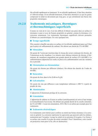 24.2 • Étude des liaisons métalliques
327
On refroidit rapidement ou lentement. Si on refroidit rapidement, il faut faire attention
à l’effet de trempe. Si on refroidit lentement, il faut faire attention à ce que les grains
composant le métal ne deviennent pas trop gros, ce qui entraînerait une baisse des
propriétés mécaniques.
24.2.8 Traitements mécaniques, thermiques
et thermochimiques superﬁciels
Comme on vient de le voir, il est très difﬁcile d’obtenir une pièce dure en surface et
résistante à cœur et avec de bonnes propriétés en général, comme la résistance à la
corrosion notamment. Les traitements thermiques superﬁciels doivent permettre
d’obtenir ces caractéristiques. En voici quelques-uns.
I Trempe superﬁcielle
Elle consiste à chauffer une pièce en surface et à la refroidir rapidement parce qu’il faut
que la pièce ait sufﬁsamment de carbone. On obtient une dureté de 55 à 60 HRC.
I Nitruration
On ajoute de l’azote par insertion dans le réseau des aciers contenant du chrome, de
l’aluminium ou du vanadium. Les nitrures ainsi obtenus (nitrures de chrome, d’alu-
minium, de vanadium) engendrent une grande dureté de surface (55 à 60 HRC). La
sulfonitruration (adjonction de soufre en plus) et la carbonitruration sont des variantes
de ce procédé.
I Chromisation ou chromatation
On ajoute du chrome par diffusion (chaleur). On obtient des duretés de l’ordre de
60 HRC.
I Boruration
On ajoute du bore dans le fer (FeB ou Fe2B).
I Galvanisation
On ajoute du zinc par diffusion à une température inférieure à 400 °C à partir de
poudre de zinc.
I Aluminisation
L’adjonction d’aluminium protège de la corrosion.
I Cémentation
L’adjonction de carbone ou d’azote en surface (enrichissement) est suivie d’une trempe
et éventuellement d’un revenu. On obtient une grande dureté de la couche cémentée,
de 55 à 63 HRC. L’acier de cémentation, 20 Cr Mo 4, est utilisé par exemple pour les
roulements.
I Traitements électrolytiques
Ces traitements sont réalisés pour conférer au métal une bonne résistance à la corro-
sion en général. La corrosion représente les agressions que peuvent subir les métaux,
notamment par l’oxygène. Lorsqu’un métal est en présence d’oxygène, il se forme à
sa surface une couche d’oxydes du métal considéré. Pour l’aluminium, cette couche
est protectrice mais pour le fer, elle est destructrice.
 