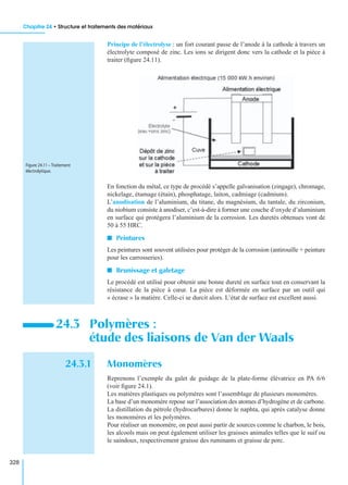 Chapitre 24 • Structure et traitements des matériaux
328
Principe de l’électrolyse : un fort courant passe de l’anode à la cathode à travers un
électrolyte composé de zinc. Les ions se dirigent donc vers la cathode et la pièce à
traiter (ﬁgure 24.11).
En fonction du métal, ce type de procédé s’appelle galvanisation (zingage), chromage,
nickelage, étamage (étain), phosphatage, laiton, cadmiage (cadmium).
L’anodisation de l’aluminium, du titane, du magnésium, du tantale, du zirconium,
du niobium consiste à anodiser, c’est-à-dire à former une couche d’oxyde d’aluminium
en surface qui protégera l’aluminium de la corrosion. Les duretés obtenues vont de
50 à 55 HRC.
I Peintures
Les peintures sont souvent utilisées pour protéger de la corrosion (antirouille + peinture
pour les carrosseries).
I Brunissage et galetage
Le procédé est utilisé pour obtenir une bonne dureté en surface tout en conservant la
résistance de la pièce à cœur. La pièce est déformée en surface par un outil qui
« écrase » la matière. Celle-ci se durcit alors. L’état de surface est excellent aussi.
24.3.1 Monomères
Reprenons l’exemple du galet de guidage de la plate-forme élévatrice en PA 6/6
(voir ﬁgure 24.1).
Les matières plastiques ou polymères sont l’assemblage de plusieurs monomères.
La base d’un monomère repose sur l’association des atomes d’hydrogène et de carbone.
La distillation du pétrole (hydrocarbures) donne le naphta, qui après catalyse donne
les monomères et les polymères.
Pour réaliser un monomère, on peut aussi partir de sources comme le charbon, le bois,
les alcools mais on peut également utiliser les graisses animales telles que le suif ou
le saindoux, respectivement graisse des ruminants et graisse de porc.
24.3 Polymères :
étude des liaisons de Van der Waals
Figure 24.11 – Traitement
électrolytique.
 