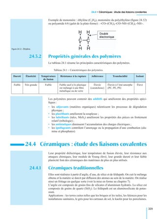 24.4 • Céramiques : étude des liaisons covalentes
329
Exemple de monomère : éthylène (C2H4), monomère du polyéthylène (ﬁgure 24.12)
ou polyamide 6/6 (galet de la plate-forme) : −CO−(CH2)4−CO−NH−(CH2)6−NH−.
24.3.2 Propriétés générales des polymères
Le tableau 24.1 résume les principales caractéristiques des polymères.
Les polymères peuvent contenir des additifs qui améliorent des propriétés spéci-
ﬁques :
• les adjuvants (matières organiques) ralentissent les processus de dégradation
physique ;
• les plastiﬁants améliorent la souplesse ;
• les lubriﬁants (talcs, MoS2) améliorent les propriétés des pièces en frottement
relatif (tribologie) ;
• les antistatiques diminuent l’accumulation des charges électriques ;
• les ignifugeants contrôlent l’amorçage ou la propagation d’une combustion (alu-
mine et phosphates).
Leur propriété diélectrique, leur température de fusion élevée, leur résistance aux
attaques chimiques, leur module de Young élevé, leur grande dureté et leur faible
plasticité font des céramiques des matériaux de plus en plus utilisés.
24.4.1 Céramiques traditionnelles
Elles sont réalisées à partir d’argile, d’eau, de silice et de feldspath. On cuit le mélange
obtenu et la matière se durcit par diffusion des atomes au sein de la matière. On réalise
ainsi un frittage en quelque sorte (voir la mise en forme au chapitre 7).
L’argile est composée de grains ﬁns de silicates d’aluminium hydratés. La silice est
composée de grains de quartz (SiO2). Le feldspath est un aluminosilicate de potas-
sium.
Applications : les terres cuites telles que les briques et les tuiles, les faïences pour les
installations sanitaires, le grès pour les carreaux de sol, le kaolin pour les porcelaines.
Tableau 24.1 − Caractéristiques des polymères.
Dureté Élasticité Température
de fusion
Résistance à la rupture Adhérence Translucidité Isolant
Faible Très grande Faible Faible sauf si le plastique
est mélangé à une ﬁbre
métallique ou de verre
Élevée
(caoutchouc)
Élevée à l’état amorphe
(PC, PE, PS)
Élevé
24.4 Céramiques : étude des liaisons covalentes
Figure 24.12 – Éthylène.
 
