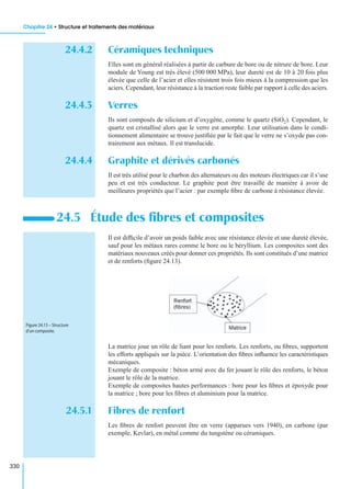 Chapitre 24 • Structure et traitements des matériaux
330
24.4.2 Céramiques techniques
Elles sont en général réalisées à partir de carbure de bore ou de nitrure de bore. Leur
module de Young est très élevé (500 000 MPa), leur dureté est de 10 à 20 fois plus
élevée que celle de l’acier et elles résistent trois fois mieux à la compression que les
aciers. Cependant, leur résistance à la traction reste faible par rapport à celle des aciers.
24.4.3 Verres
Ils sont composés de silicium et d’oxygène, comme le quartz (SiO2). Cependant, le
quartz est cristallisé alors que le verre est amorphe. Leur utilisation dans le condi-
tionnement alimentaire se trouve justiﬁée par le fait que le verre ne s’oxyde pas con-
trairement aux métaux. Il est translucide.
24.4.4 Graphite et dérivés carbonés
Il est très utilisé pour le charbon des alternateurs ou des moteurs électriques car il s’use
peu et est très conducteur. Le graphite peut être travaillé de manière à avoir de
meilleures propriétés que l’acier : par exemple ﬁbre de carbone à résistance élevée.
Il est difﬁcile d’avoir un poids faible avec une résistance élevée et une dureté élevée,
sauf pour les métaux rares comme le bore ou le béryllium. Les composites sont des
matériaux nouveaux créés pour donner ces propriétés. Ils sont constitués d’une matrice
et de renforts (ﬁgure 24.13).
La matrice joue un rôle de liant pour les renforts. Les renforts, ou ﬁbres, supportent
les efforts appliqués sur la pièce. L’orientation des ﬁbres inﬂuence les caractéristiques
mécaniques.
Exemple de composite : béton armé avec du fer jouant le rôle des renforts, le béton
jouant le rôle de la matrice.
Exemple de composites hautes performances : bore pour les ﬁbres et époxyde pour
la matrice ; bore pour les ﬁbres et aluminium pour la matrice.
24.5.1 Fibres de renfort
Les ﬁbres de renfort peuvent être en verre (apparues vers 1940), en carbone (par
exemple, Kevlar), en métal comme du tungstène ou céramiques.
24.5 Étude des ﬁbres et composites
Figure 24.13 – Structure
d’un composite.
 