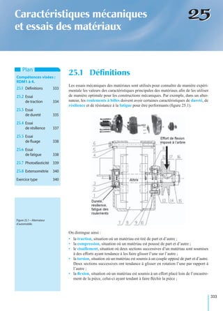 333
2525Caractéristiques mécaniques
et essais des matériaux
Les essais mécaniques des matériaux sont utilisés pour connaître de manière expéri-
mentale les valeurs des caractéristiques principales des matériaux aﬁn de les utiliser
de manière optimale pour les constructions mécaniques. Par exemple, dans un alter-
nateur, les roulements à billes doivent avoir certaines caractéristiques de dureté, de
résilience et de résistance à la fatigue pour être performants (ﬁgure 25.1).
On distingue ainsi :
• la traction, situation où un matériau est tiré de part et d’autre ;
• la compression, situation où un matériau est poussé de part et d’autre ;
• le cisaillement, situation où deux sections successives d’un matériau sont soumises
à des efforts ayant tendance à les faire glisser l’une sur l’autre ;
• la torsion, situation où un matériau est soumis à un couple opposé de part et d’autre.
Deux sections successives ont tendance à glisser en rotation l’une par rapport à
l’autre ;
• la ﬂexion, situation où un matériau est soumis à un effort placé loin de l’encastre-
ment de la pièce, celui-ci ayant tendant à faire ﬂéchir la pièce ;
25.1 DéﬁnitionsPlan
Compétences visées :
RDM1 à 4.
25.1 Déﬁnitions 333
25.2 Essai
de traction 334
25.3 Essai
de dureté 335
25.4 Essai
de résilience 337
25.5 Essai
de ﬂuage 338
25.6 Essai
de fatigue 338
25.7 Photoélasticité 339
25.8 Extensométrie 340
Exercice type 340
Figure 25.1 – Alternateur
d’automobile.
 