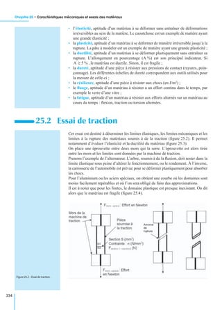 Chapitre 25 • Caractéristiques mécaniques et essais des matériaux
334
• l’élasticité, aptitude d’un matériau à se déformer sans entraîner de déformations
irréversibles au sein de la matière. Le caoutchouc est un exemple de matière ayant
une grande élasticité ;
• la plasticité, aptitude d’un matériau à se déformer de manière irréversible jusqu’à la
rupture. La pâte à modeler est un exemple de matière ayant une grande plasticité ;
• la ductilité, aptitude d’un matériau à se déformer plastiquement sans entraîner sa
rupture. L’allongement en pourcentage (A %) est son principal indicateur. Si
, le matériau est ductile. Sinon, il est fragile ;
• la dureté, aptitude d’une pièce à résister aux pressions de contact (rayures, poin-
çonnage). Les différentes échelles de dureté correspondent aux outils utilisés pour
la mesure de celle-ci ;
• la résilience, aptitude d’une pièce à résister aux chocs (en J/m2) ;
• le ﬂuage, aptitude d’un matériau à résister a un effort continu dans le temps, par
exemple le verre d’une vitre ;
• la fatigue, aptitude d’un matériau à résister aux efforts alternés sur un matériau au
cours du temps : ﬂexion, traction ou torsion alternées.
Cet essai est destiné à déterminer les limites élastiques, les limites mécaniques et les
limites à la rupture des matériaux soumis à de la traction (ﬁgure 25.2). Il permet
notamment d’évaluer l’élasticité et la ductilité du matériau (ﬁgure 25.3).
On place une éprouvette entre deux mors qui la serre. L’éprouvette est alors tirée
entre les mors et les limites sont données par la machine de traction.
Prenons l’exemple de l’alternateur. L’arbre, soumis à de la ﬂexion, doit rester dans la
limite élastique sous peine d’altérer le fonctionnement, ou le rendement. À l’inverse,
la carrosserie de l’automobile est prévue pour se déformer plastiquement pour absorber
les chocs.
Pour l’aluminium ou les aciers spéciaux, on obtient une courbe où les domaines sont
moins facilement repérables et où l’on sera obligé de faire des approximations.
Il est à noter que pour les fontes, le domaine plastique est presque inexistant. On dit
alors que le matériau est fragile (ﬁgure 25.4).
25.2 Essai de traction
A 5 %≥
Figure 25.2 – Essai de traction.
 